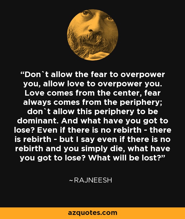 Don`t allow the fear to overpower you, allow love to overpower you. Love comes from the center, fear always comes from the periphery; don`t allow this periphery to be dominant. And what have you got to lose? Even if there is no rebirth - there is rebirth - but I say even if there is no rebirth and you simply die, what have you got to lose? What will be lost? - Rajneesh