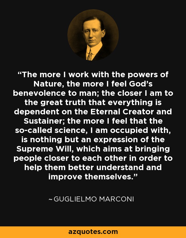 The more I work with the powers of Nature, the more I feel God's benevolence to man; the closer I am to the great truth that everything is dependent on the Eternal Creator and Sustainer; the more I feel that the so-called science, I am occupied with, is nothing but an expression of the Supreme Will, which aims at bringing people closer to each other in order to help them better understand and improve themselves. - Guglielmo Marconi