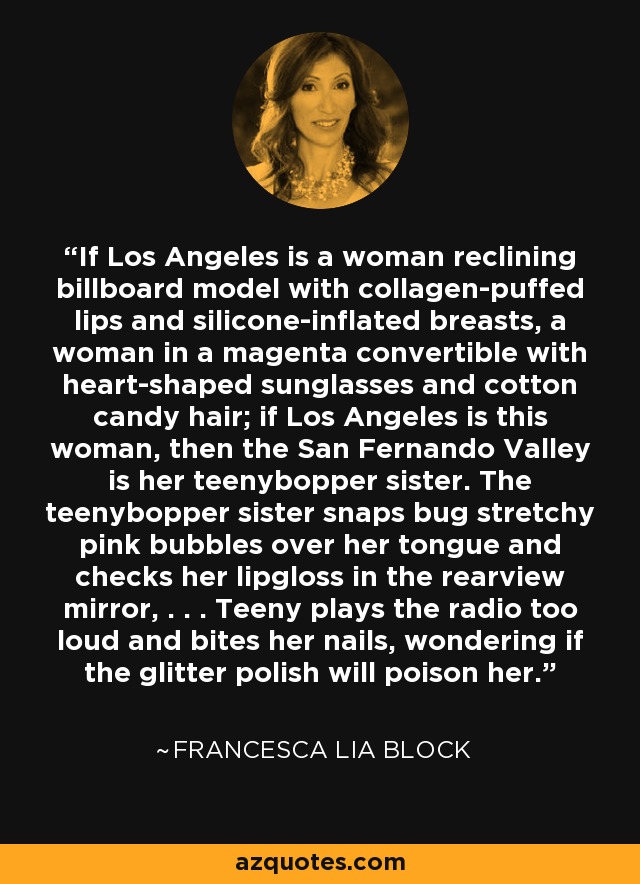 If Los Angeles is a woman reclining billboard model with collagen-puffed lips and silicone-inflated breasts, a woman in a magenta convertible with heart-shaped sunglasses and cotton candy hair; if Los Angeles is this woman, then the San Fernando Valley is her teenybopper sister. The teenybopper sister snaps bug stretchy pink bubbles over her tongue and checks her lipgloss in the rearview mirror, . . . Teeny plays the radio too loud and bites her nails, wondering if the glitter polish will poison her. - Francesca Lia Block
