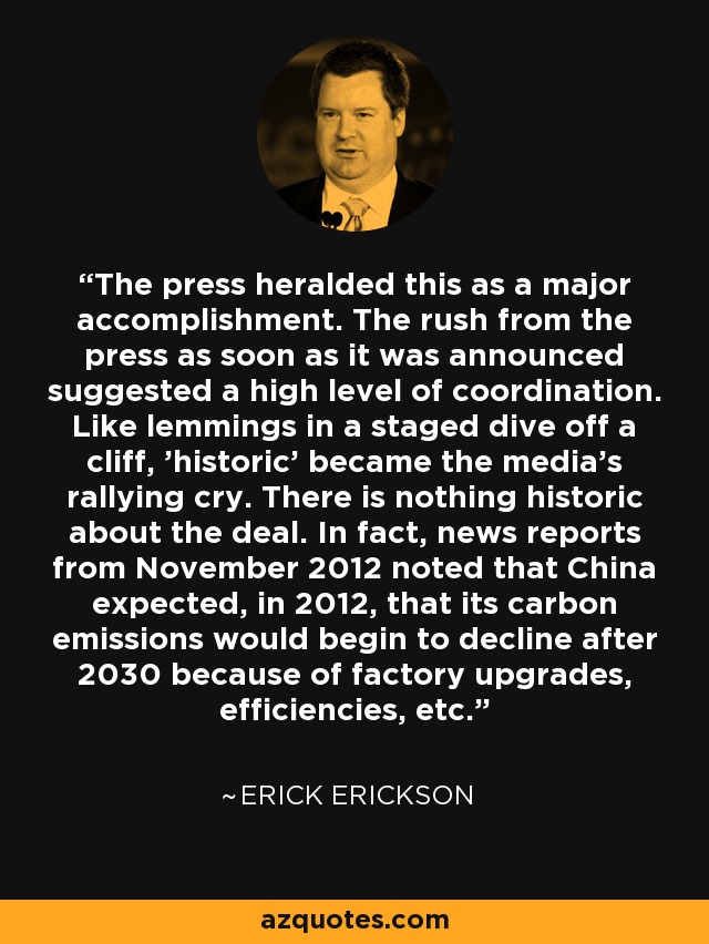 The press heralded this as a major accomplishment. The rush from the press as soon as it was announced suggested a high level of coordination. Like lemmings in a staged dive off a cliff, 'historic' became the media's rallying cry. There is nothing historic about the deal. In fact, news reports from November 2012 noted that China expected, in 2012, that its carbon emissions would begin to decline after 2030 because of factory upgrades, efficiencies, etc. - Erick Erickson