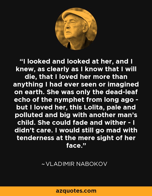 I looked and looked at her, and I knew, as clearly as I know that I will die, that I loved her more than anything I had ever seen or imagined on earth. She was only the dead-leaf echo of the nymphet from long ago - but I loved her, this Lolita, pale and polluted and big with another man's child. She could fade and wither - I didn't care. I would still go mad with tenderness at the mere sight of her face. - Vladimir Nabokov