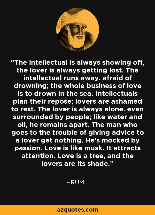 The intellectual is always showing off, the lover is always getting lost. The intellectual runs away. afraid of drowning; the whole business of love is to drown in the sea. Intellectuals plan their repose; lovers are ashamed to rest. The lover is always alone. even surrounded by people; like water and oil, he remains apart. The man who goes to the trouble of giving advice to a lover get nothing. He's mocked by passion. Love is like musk. It attracts attention. Love is a tree, and the lovers are its shade. - Rumi