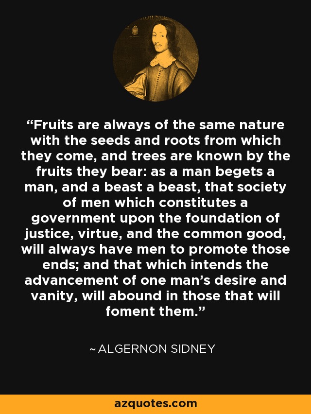 Fruits are always of the same nature with the seeds and roots from which they come, and trees are known by the fruits they bear: as a man begets a man, and a beast a beast, that society of men which constitutes a government upon the foundation of justice, virtue, and the common good, will always have men to promote those ends; and that which intends the advancement of one man's desire and vanity, will abound in those that will foment them. - Algernon Sidney