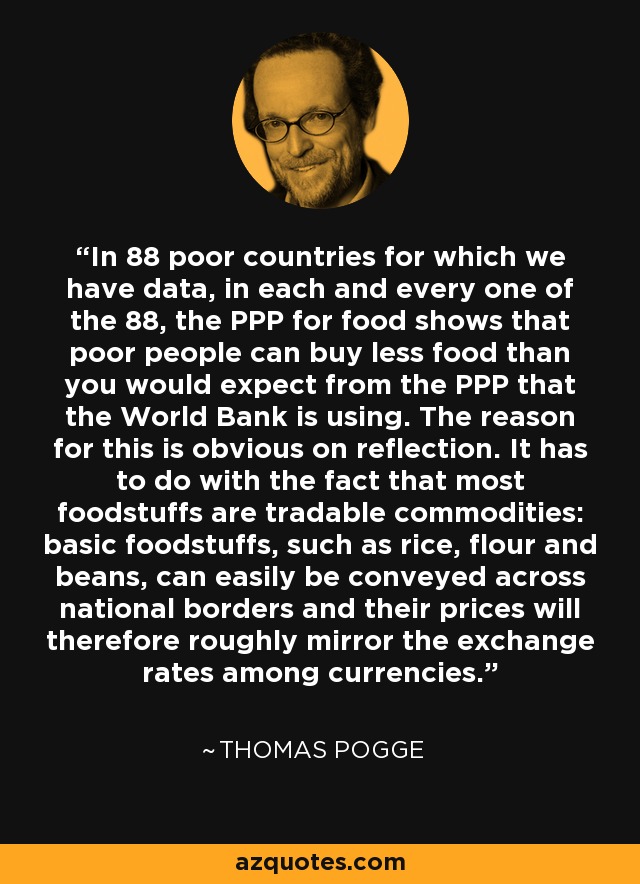 In 88 poor countries for which we have data, in each and every one of the 88, the PPP for food shows that poor people can buy less food than you would expect from the PPP that the World Bank is using. The reason for this is obvious on reflection. It has to do with the fact that most foodstuffs are tradable commodities: basic foodstuffs, such as rice, flour and beans, can easily be conveyed across national borders and their prices will therefore roughly mirror the exchange rates among currencies. - Thomas Pogge