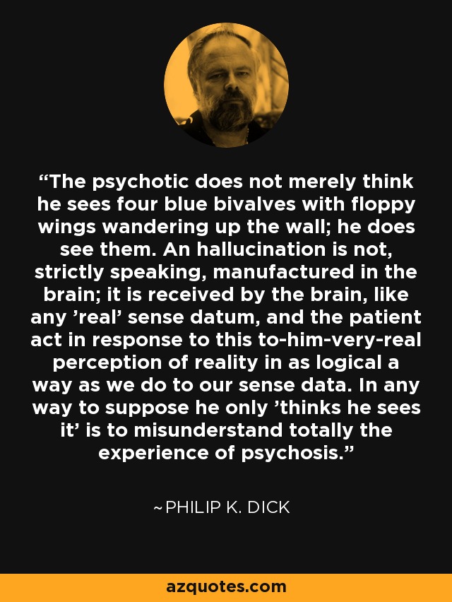 The psychotic does not merely think he sees four blue bivalves with floppy wings wandering up the wall; he does see them. An hallucination is not, strictly speaking, manufactured in the brain; it is received by the brain, like any 'real' sense datum, and the patient act in response to this to-him-very-real perception of reality in as logical a way as we do to our sense data. In any way to suppose he only 'thinks he sees it' is to misunderstand totally the experience of psychosis. - Philip K. Dick