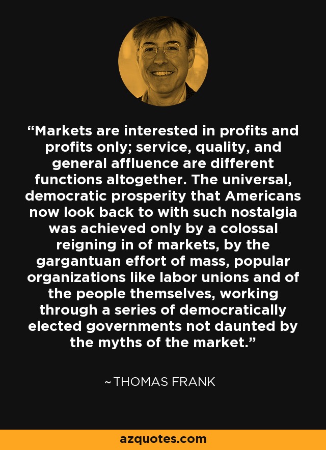 Markets are interested in profits and profits only; service, quality, and general affluence are different functions altogether. The universal, democratic prosperity that Americans now look back to with such nostalgia was achieved only by a colossal reigning in of markets, by the gargantuan effort of mass, popular organizations like labor unions and of the people themselves, working through a series of democratically elected governments not daunted by the myths of the market. - Thomas Frank