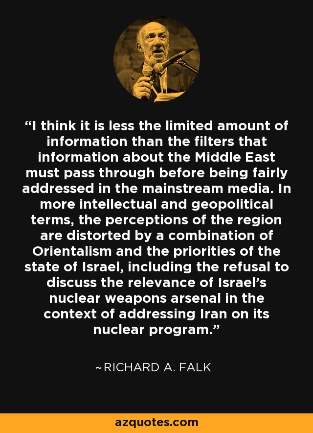 I think it is less the limited amount of information than the filters that information about the Middle East must pass through before being fairly addressed in the mainstream media. In more intellectual and geopolitical terms, the perceptions of the region are distorted by a combination of Orientalism and the priorities of the state of Israel, including the refusal to discuss the relevance of Israel's nuclear weapons arsenal in the context of addressing Iran on its nuclear program. - Richard A. Falk