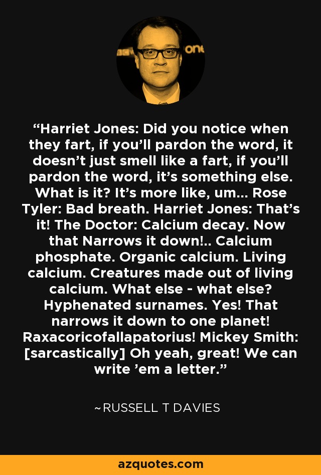 Harriet Jones: Did you notice when they fart, if you'll pardon the word, it doesn't just smell like a fart, if you'll pardon the word, it's something else. What is it? It's more like, um... Rose Tyler: Bad breath. Harriet Jones: That's it! The Doctor: Calcium decay. Now that Narrows it down!.. Calcium phosphate. Organic calcium. Living calcium. Creatures made out of living calcium. What else - what else? Hyphenated surnames. Yes! That narrows it down to one planet! Raxacoricofallapatorius! Mickey Smith: [sarcastically] Oh yeah, great! We can write 'em a letter. - Russell T Davies