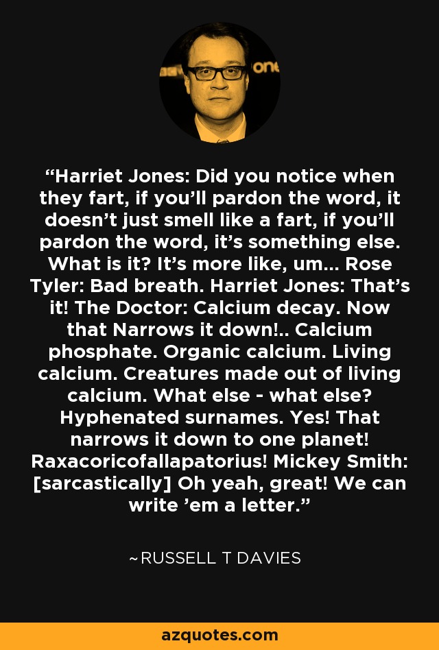 Harriet Jones: Did you notice when they fart, if you'll pardon the word, it doesn't just smell like a fart, if you'll pardon the word, it's something else. What is it? It's more like, um... Rose Tyler: Bad breath. Harriet Jones: That's it! The Doctor: Calcium decay. Now that Narrows it down!.. Calcium phosphate. Organic calcium. Living calcium. Creatures made out of living calcium. What else - what else? Hyphenated surnames. Yes! That narrows it down to one planet! Raxacoricofallapatorius! Mickey Smith: [sarcastically] Oh yeah, great! We can write 'em a letter. - Russell T Davies