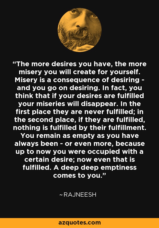 The more desires you have, the more misery you will create for yourself. Misery is a consequence of desiring - and you go on desiring. In fact, you think that if your desires are fulfilled your miseries will disappear. In the first place they are never fulfilled; in the second place, if they are fulfilled, nothing is fulfilled by their fulfillment. You remain as empty as you have always been - or even more, because up to now you were occupied with a certain desire; now even that is fulfilled. A deep deep emptiness comes to you. - Rajneesh