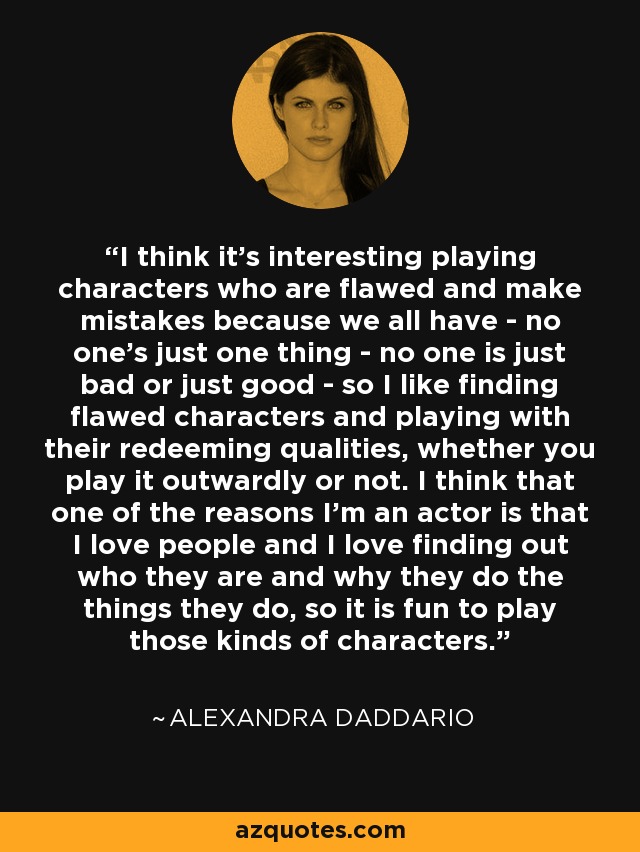 I think it's interesting playing characters who are flawed and make mistakes because we all have - no one's just one thing - no one is just bad or just good - so I like finding flawed characters and playing with their redeeming qualities, whether you play it outwardly or not. I think that one of the reasons I'm an actor is that I love people and I love finding out who they are and why they do the things they do, so it is fun to play those kinds of characters. - Alexandra Daddario