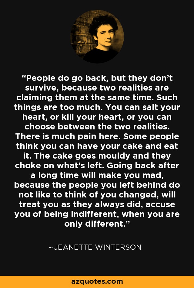 People do go back, but they don't survive, because two realities are claiming them at the same time. Such things are too much. You can salt your heart, or kill your heart, or you can choose between the two realities. There is much pain here. Some people think you can have your cake and eat it. The cake goes mouldy and they choke on what's left. Going back after a long time will make you mad, because the people you left behind do not like to think of you changed, will treat you as they always did, accuse you of being indifferent, when you are only different. - Jeanette Winterson