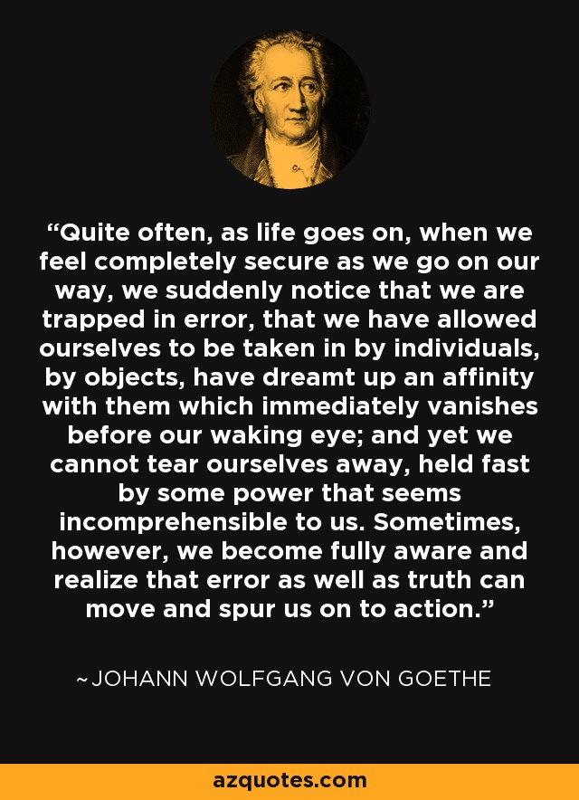 Quite often, as life goes on, when we feel completely secure as we go on our way, we suddenly notice that we are trapped in error, that we have allowed ourselves to be taken in by individuals, by objects, have dreamt up an affinity with them which immediately vanishes before our waking eye; and yet we cannot tear ourselves away, held fast by some power that seems incomprehensible to us. Sometimes, however, we become fully aware and realize that error as well as truth can move and spur us on to action. - Johann Wolfgang von Goethe