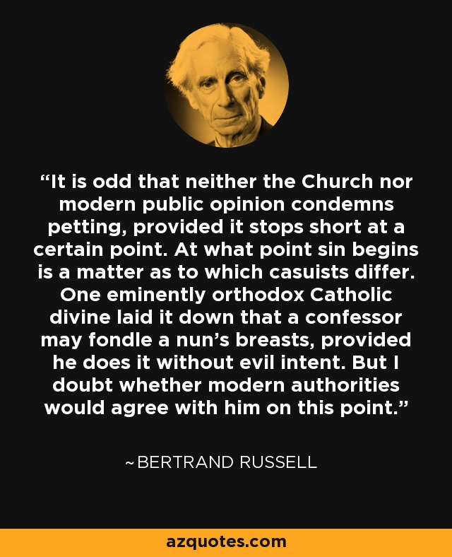 It is odd that neither the Church nor modern public opinion condemns petting, provided it stops short at a certain point. At what point sin begins is a matter as to which casuists differ. One eminently orthodox Catholic divine laid it down that a confessor may fondle a nun's breasts, provided he does it without evil intent. But I doubt whether modern authorities would agree with him on this point. - Bertrand Russell