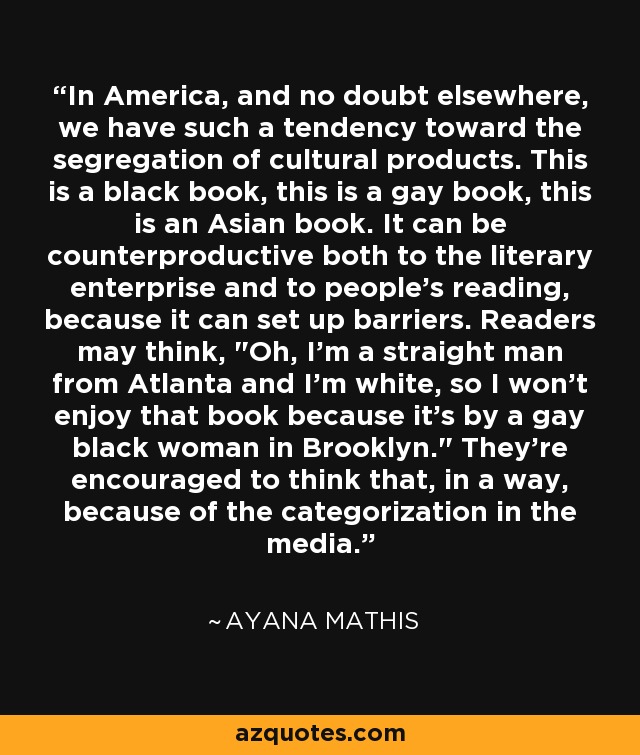 In America, and no doubt elsewhere, we have such a tendency toward the segregation of cultural products. This is a black book, this is a gay book, this is an Asian book. It can be counterproductive both to the literary enterprise and to people's reading, because it can set up barriers. Readers may think, 