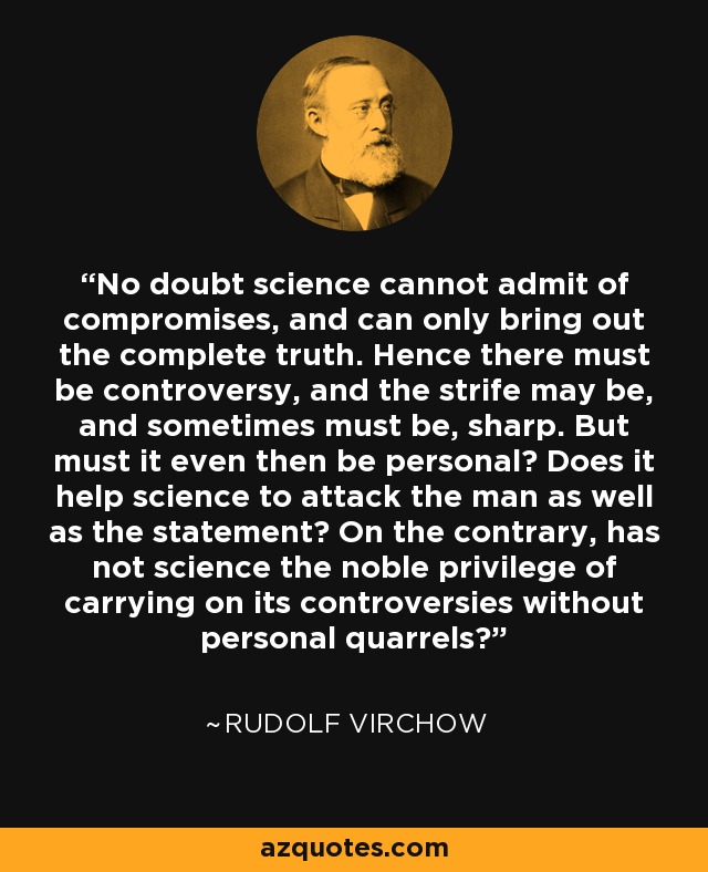 No doubt science cannot admit of compromises, and can only bring out the complete truth. Hence there must be controversy, and the strife may be, and sometimes must be, sharp. But must it even then be personal? Does it help science to attack the man as well as the statement? On the contrary, has not science the noble privilege of carrying on its controversies without personal quarrels? - Rudolf Virchow
