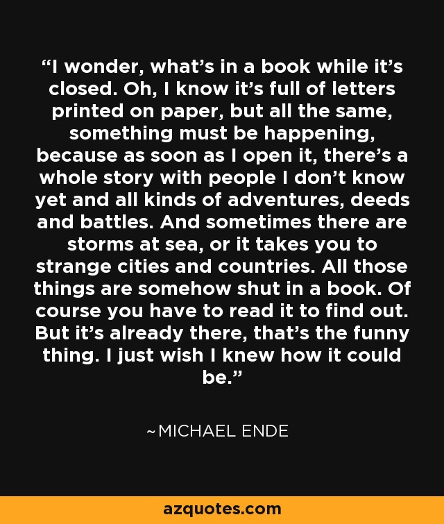 I wonder, what's in a book while it's closed. Oh, I know it's full of letters printed on paper, but all the same, something must be happening, because as soon as I open it, there's a whole story with people I don't know yet and all kinds of adventures, deeds and battles. And sometimes there are storms at sea, or it takes you to strange cities and countries. All those things are somehow shut in a book. Of course you have to read it to find out. But it's already there, that's the funny thing. I just wish I knew how it could be. - Michael Ende