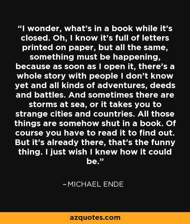 I wonder, what's in a book while it's closed. Oh, I know it's full of letters printed on paper, but all the same, something must be happening, because as soon as I open it, there's a whole story with people I don't know yet and all kinds of adventures, deeds and battles. And sometimes there are storms at sea, or it takes you to strange cities and countries. All those things are somehow shut in a book. Of course you have to read it to find out. But it's already there, that's the funny thing. I just wish I knew how it could be. - Michael Ende