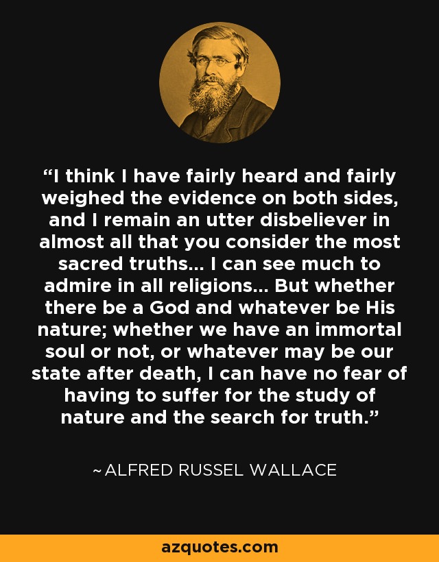 I think I have fairly heard and fairly weighed the evidence on both sides, and I remain an utter disbeliever in almost all that you consider the most sacred truths... I can see much to admire in all religions... But whether there be a God and whatever be His nature; whether we have an immortal soul or not, or whatever may be our state after death, I can have no fear of having to suffer for the study of nature and the search for truth. - Alfred Russel Wallace