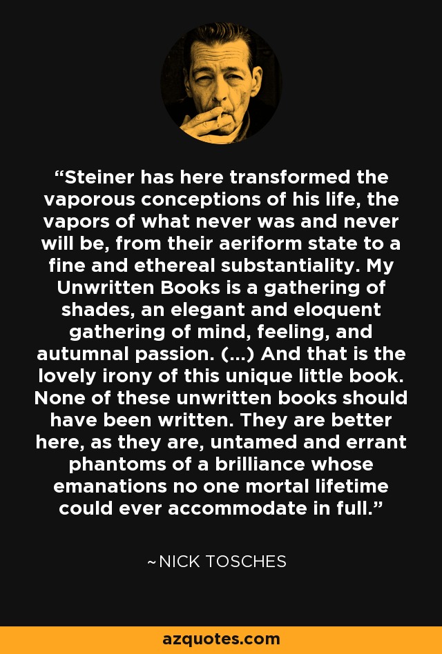 Steiner has here transformed the vaporous conceptions of his life, the vapors of what never was and never will be, from their aeriform state to a fine and ethereal substantiality. My Unwritten Books is a gathering of shades, an elegant and eloquent gathering of mind, feeling, and autumnal passion. (...) And that is the lovely irony of this unique little book. None of these unwritten books should have been written. They are better here, as they are, untamed and errant phantoms of a brilliance whose emanations no one mortal lifetime could ever accommodate in full. - Nick Tosches