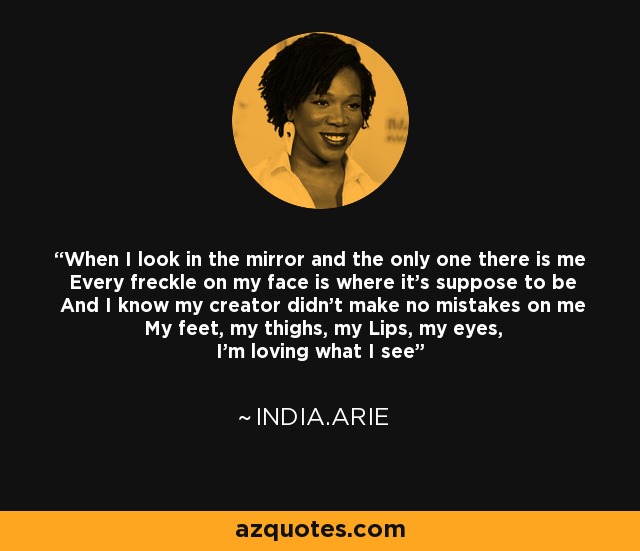 When I look in the mirror and the only one there is me Every freckle on my face is where it’s suppose to be And I know my creator didn’t make no mistakes on me My feet, my thighs, my Lips, my eyes, I’m loving what I see - India.Arie