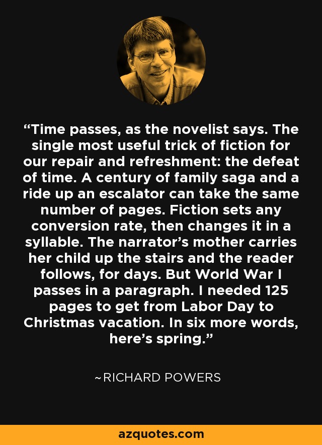 Time passes, as the novelist says. The single most useful trick of fiction for our repair and refreshment: the defeat of time. A century of family saga and a ride up an escalator can take the same number of pages. Fiction sets any conversion rate, then changes it in a syllable. The narrator’s mother carries her child up the stairs and the reader follows, for days. But World War I passes in a paragraph. I needed 125 pages to get from Labor Day to Christmas vacation. In six more words, here’s spring. - Richard Powers