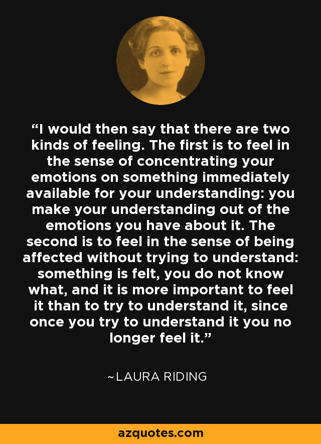 I would then say that there are two kinds of feeling. The first is to feel in the sense of concentrating your emotions on something immediately available for your understanding: you make your understanding out of the emotions you have about it. The second is to feel in the sense of being affected without trying to understand: something is felt, you do not know what, and it is more important to feel it than to try to understand it, since once you try to understand it you no longer feel it. - Laura Riding