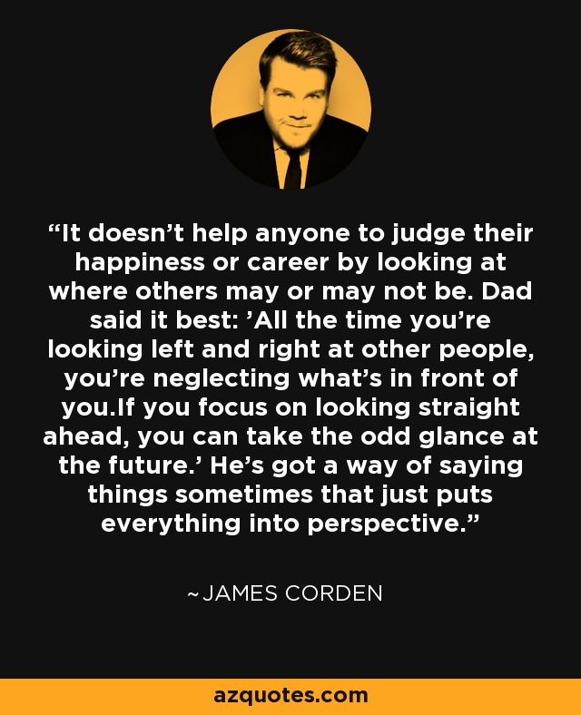 It doesn't help anyone to judge their happiness or career by looking at where others may or may not be. Dad said it best: 'All the time you're looking left and right at other people, you're neglecting what's in front of you.If you focus on looking straight ahead, you can take the odd glance at the future.' He's got a way of saying things sometimes that just puts everything into perspective. - James Corden