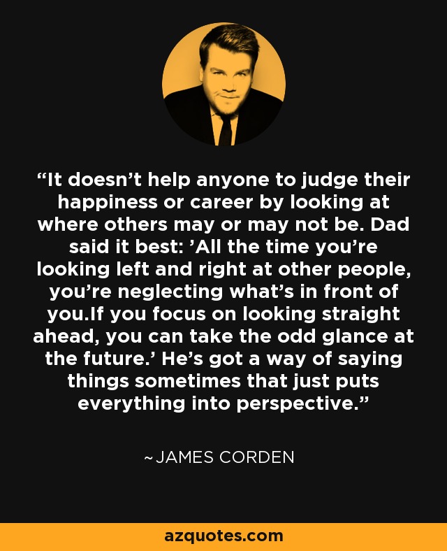 It doesn't help anyone to judge their happiness or career by looking at where others may or may not be. Dad said it best: 'All the time you're looking left and right at other people, you're neglecting what's in front of you.If you focus on looking straight ahead, you can take the odd glance at the future.' He's got a way of saying things sometimes that just puts everything into perspective. - James Corden
