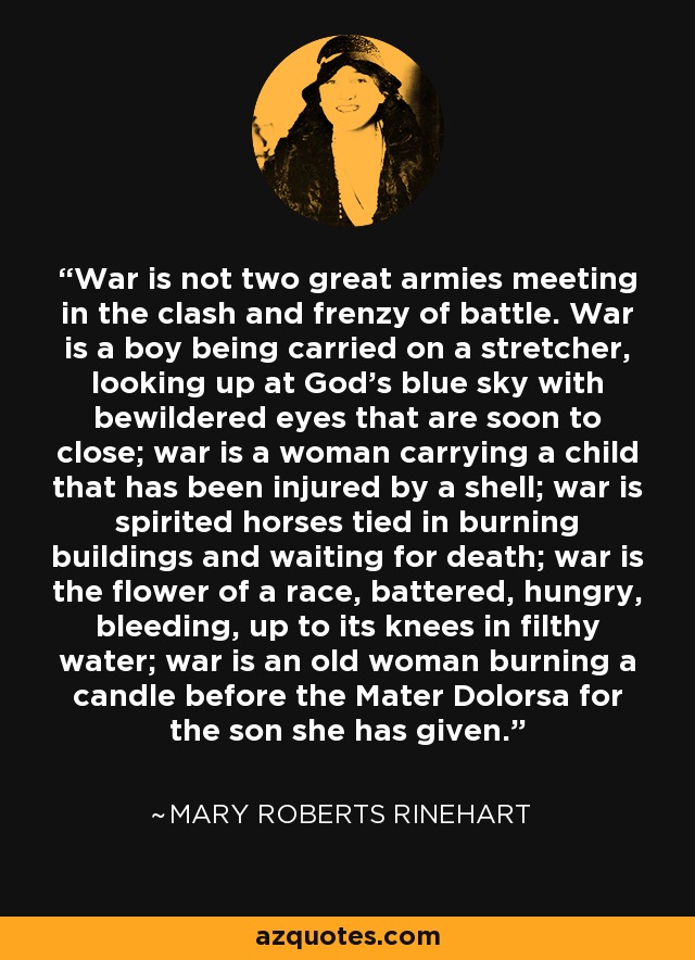War is not two great armies meeting in the clash and frenzy of battle. War is a boy being carried on a stretcher, looking up at God’s blue sky with bewildered eyes that are soon to close; war is a woman carrying a child that has been injured by a shell; war is spirited horses tied in burning buildings and waiting for death; war is the flower of a race, battered, hungry, bleeding, up to its knees in filthy water; war is an old woman burning a candle before the Mater Dolorsa for the son she has given. - Mary Roberts Rinehart