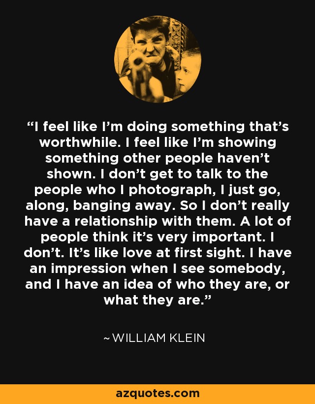 I feel like I'm doing something that's worthwhile. I feel like I'm showing something other people haven't shown. I don't get to talk to the people who I photograph, I just go, along, banging away. So I don't really have a relationship with them. A lot of people think it's very important. I don't. It's like love at first sight. I have an impression when I see somebody, and I have an idea of who they are, or what they are. - William Klein