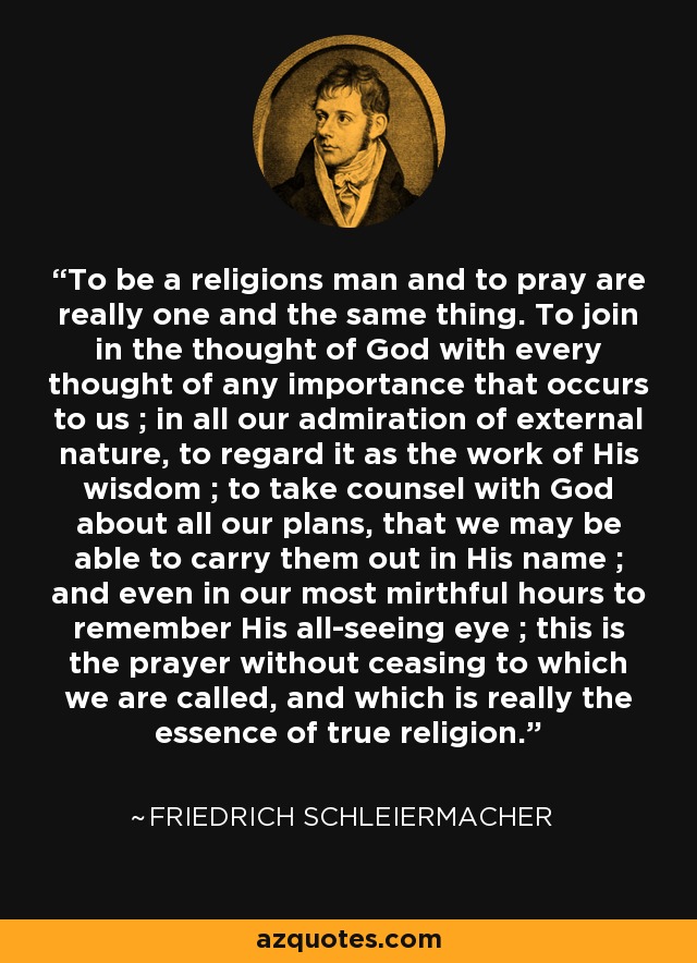 To be a religions man and to pray are really one and the same thing. To join in the thought of God with every thought of any importance that occurs to us ; in all our admiration of external nature, to regard it as the work of His wisdom ; to take counsel with God about all our plans, that we may be able to carry them out in His name ; and even in our most mirthful hours to remember His all-seeing eye ; this is the prayer without ceasing to which we are called, and which is really the essence of true religion. - Friedrich Schleiermacher