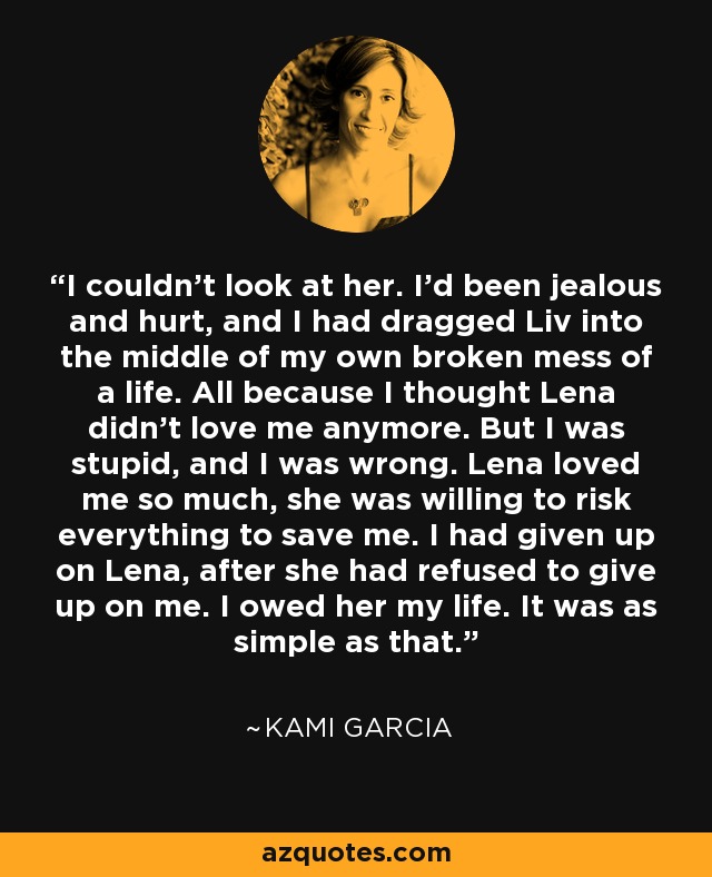 I couldn't look at her. I'd been jealous and hurt, and I had dragged Liv into the middle of my own broken mess of a life. All because I thought Lena didn't love me anymore. But I was stupid, and I was wrong. Lena loved me so much, she was willing to risk everything to save me. I had given up on Lena, after she had refused to give up on me. I owed her my life. It was as simple as that. - Kami Garcia