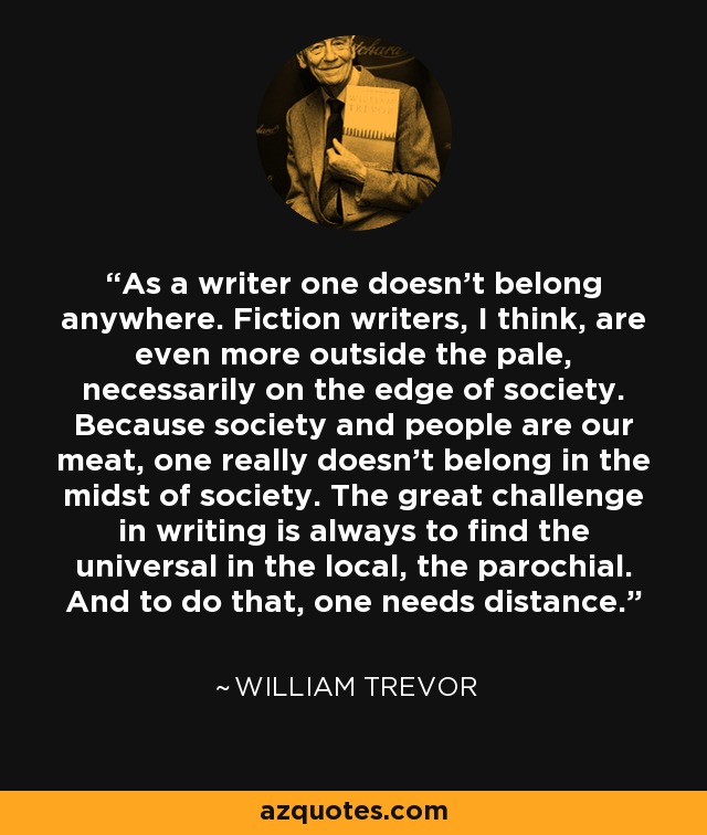 As a writer one doesn’t belong anywhere. Fiction writers, I think, are even more outside the pale, necessarily on the edge of society. Because society and people are our meat, one really doesn’t belong in the midst of society. The great challenge in writing is always to find the universal in the local, the parochial. And to do that, one needs distance. - William Trevor