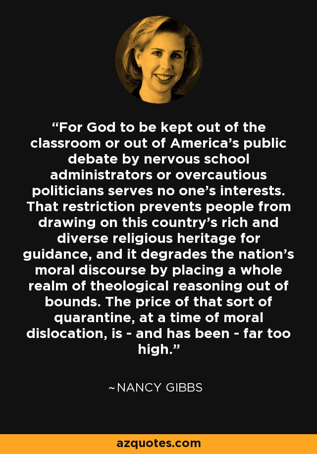 For God to be kept out of the classroom or out of America's public debate by nervous school administrators or overcautious politicians serves no one's interests. That restriction prevents people from drawing on this country's rich and diverse religious heritage for guidance, and it degrades the nation's moral discourse by placing a whole realm of theological reasoning out of bounds. The price of that sort of quarantine, at a time of moral dislocation, is - and has been - far too high. - Nancy Gibbs