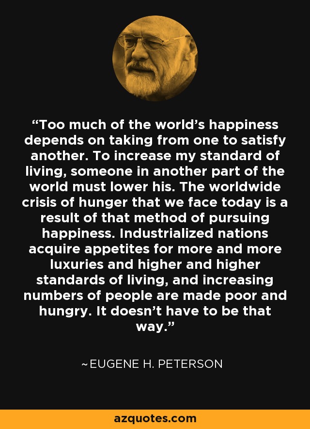 Too much of the world's happiness depends on taking from one to satisfy another. To increase my standard of living, someone in another part of the world must lower his. The worldwide crisis of hunger that we face today is a result of that method of pursuing happiness. Industrialized nations acquire appetites for more and more luxuries and higher and higher standards of living, and increasing numbers of people are made poor and hungry. It doesn't have to be that way. - Eugene H. Peterson