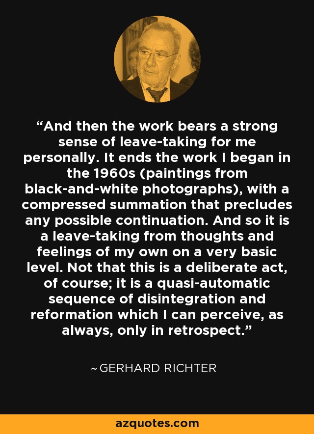 And then the work bears a strong sense of leave-taking for me personally. It ends the work I began in the 1960s (paintings from black-and-white photographs), with a compressed summation that precludes any possible continuation. And so it is a leave-taking from thoughts and feelings of my own on a very basic level. Not that this is a deliberate act, of course; it is a quasi-automatic sequence of disintegration and reformation which I can perceive, as always, only in retrospect. - Gerhard Richter