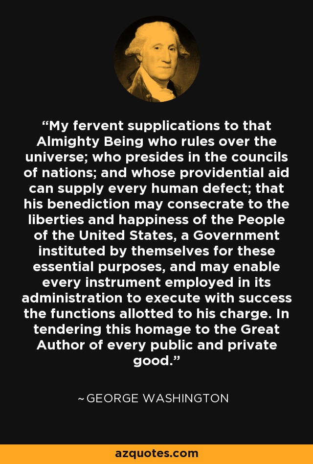 My fervent supplications to that Almighty Being who rules over the universe; who presides in the councils of nations; and whose providential aid can supply every human defect; that his benediction may consecrate to the liberties and happiness of the People of the United States, a Government instituted by themselves for these essential purposes, and may enable every instrument employed in its administration to execute with success the functions allotted to his charge. In tendering this homage to the Great Author of every public and private good. - George Washington