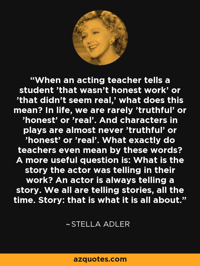When an acting teacher tells a student 'that wasn't honest work' or 'that didn't seem real,' what does this mean? In life, we are rarely 'truthful' or 'honest' or 'real'. And characters in plays are almost never 'truthful' or 'honest' or 'real'. What exactly do teachers even mean by these words? A more useful question is: What is the story the actor was telling in their work? An actor is always telling a story. We all are telling stories, all the time. Story: that is what it is all about. - Stella Adler