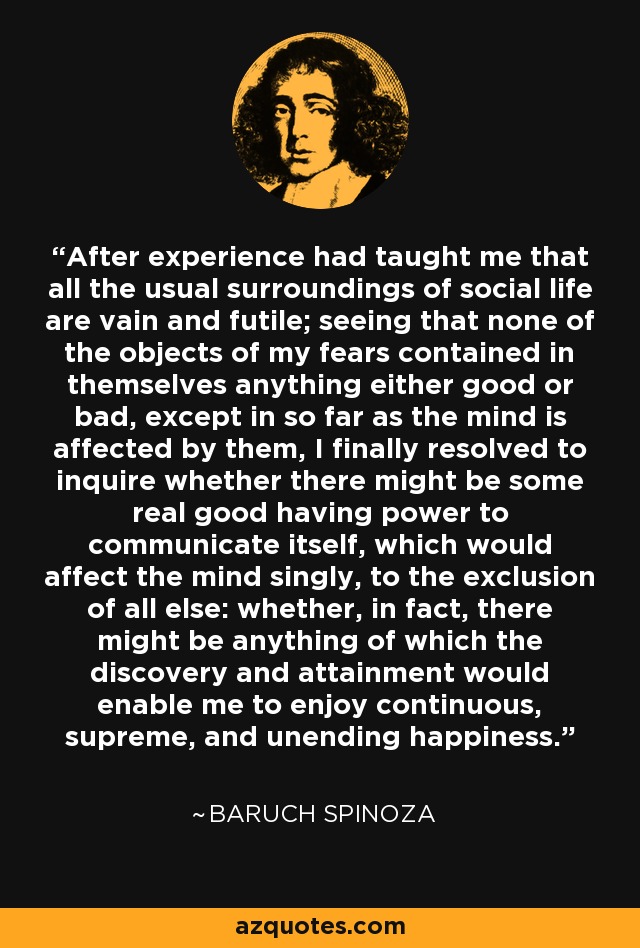 After experience had taught me that all the usual surroundings of social life are vain and futile; seeing that none of the objects of my fears contained in themselves anything either good or bad, except in so far as the mind is affected by them, I finally resolved to inquire whether there might be some real good having power to communicate itself, which would affect the mind singly, to the exclusion of all else: whether, in fact, there might be anything of which the discovery and attainment would enable me to enjoy continuous, supreme, and unending happiness. - Baruch Spinoza