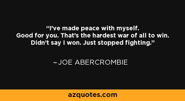 I've made peace with myself. Good for you. That's the hardest war of all to win. Didn't say I won. Just stopped fighting. - Joe Abercrombie