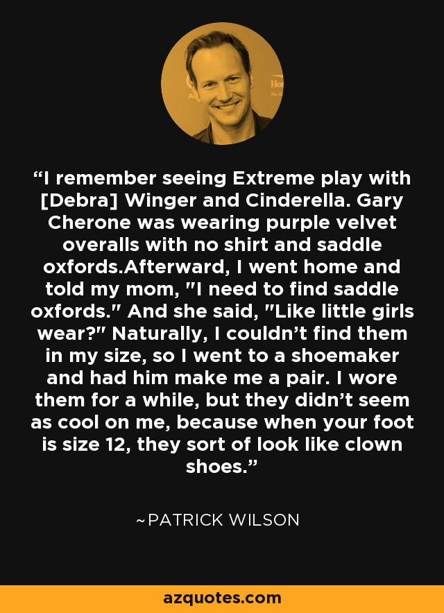 I remember seeing Extreme play with [Debra] Winger and Cinderella. Gary Cherone was wearing purple velvet overalls with no shirt and saddle oxfords.Afterward, I went home and told my mom, 
