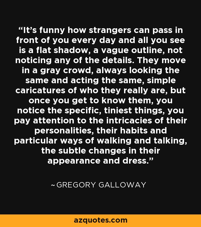 It's funny how strangers can pass in front of you every day and all you see is a flat shadow, a vague outline, not noticing any of the details. They move in a gray crowd, always looking the same and acting the same, simple caricatures of who they really are, but once you get to know them, you notice the specific, tiniest things, you pay attention to the intricacies of their personalities, their habits and particular ways of walking and talking, the subtle changes in their appearance and dress. - Gregory Galloway