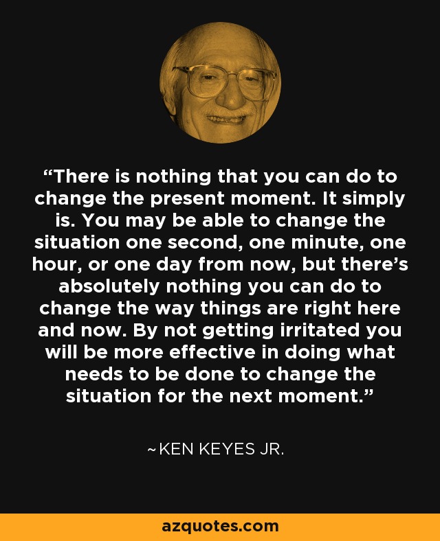There is nothing that you can do to change the present moment. It simply is. You may be able to change the situation one second, one minute, one hour, or one day from now, but there's absolutely nothing you can do to change the way things are right here and now. By not getting irritated you will be more effective in doing what needs to be done to change the situation for the next moment. - Ken Keyes Jr.