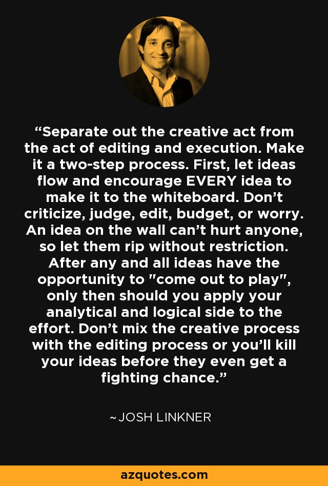 Separate out the creative act from the act of editing and execution. Make it a two-step process. First, let ideas flow and encourage EVERY idea to make it to the whiteboard. Don't criticize, judge, edit, budget, or worry. An idea on the wall can't hurt anyone, so let them rip without restriction. After any and all ideas have the opportunity to 