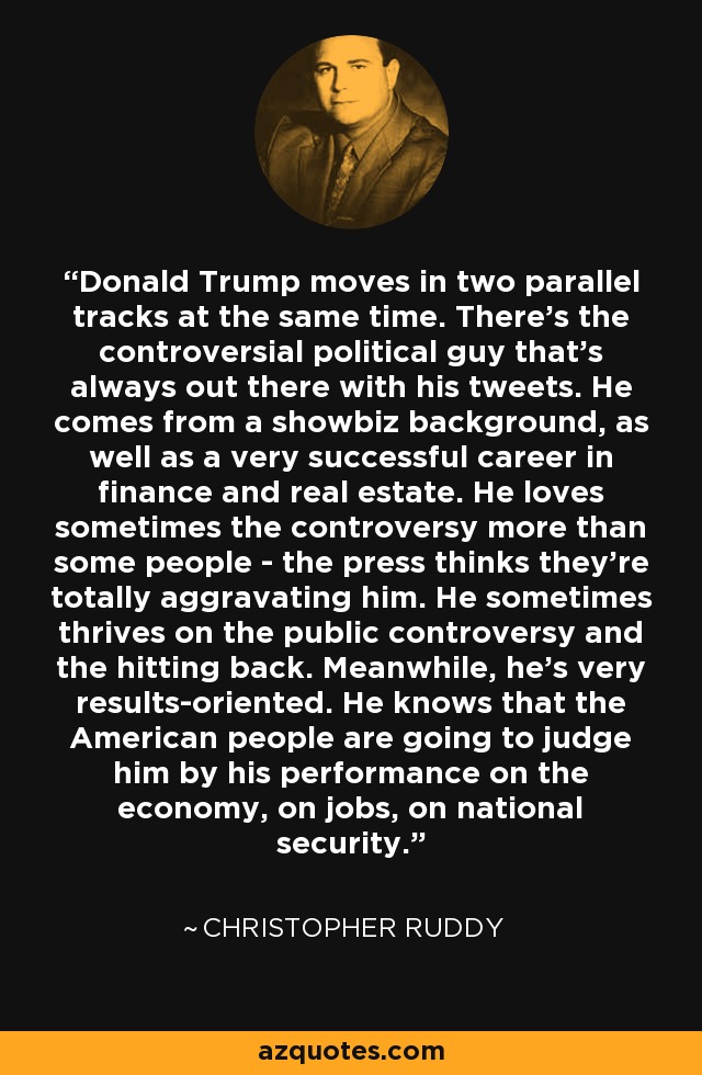 Donald Trump moves in two parallel tracks at the same time. There's the controversial political guy that's always out there with his tweets. He comes from a showbiz background, as well as a very successful career in finance and real estate. He loves sometimes the controversy more than some people - the press thinks they're totally aggravating him. He sometimes thrives on the public controversy and the hitting back. Meanwhile, he's very results-oriented. He knows that the American people are going to judge him by his performance on the economy, on jobs, on national security. - Christopher Ruddy