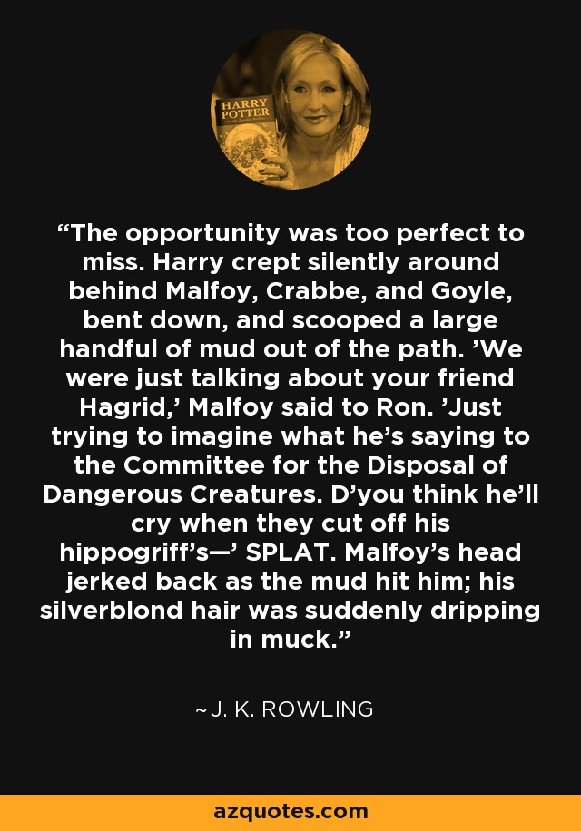 The opportunity was too perfect to miss. Harry crept silently around behind Malfoy, Crabbe, and Goyle, bent down, and scooped a large handful of mud out of the path. 'We were just talking about your friend Hagrid,' Malfoy said to Ron. 'Just trying to imagine what he's saying to the Committee for the Disposal of Dangerous Creatures. D'you think he'll cry when they cut off his hippogriff's—' SPLAT. Malfoy's head jerked back as the mud hit him; his silverblond hair was suddenly dripping in muck. - J. K. Rowling