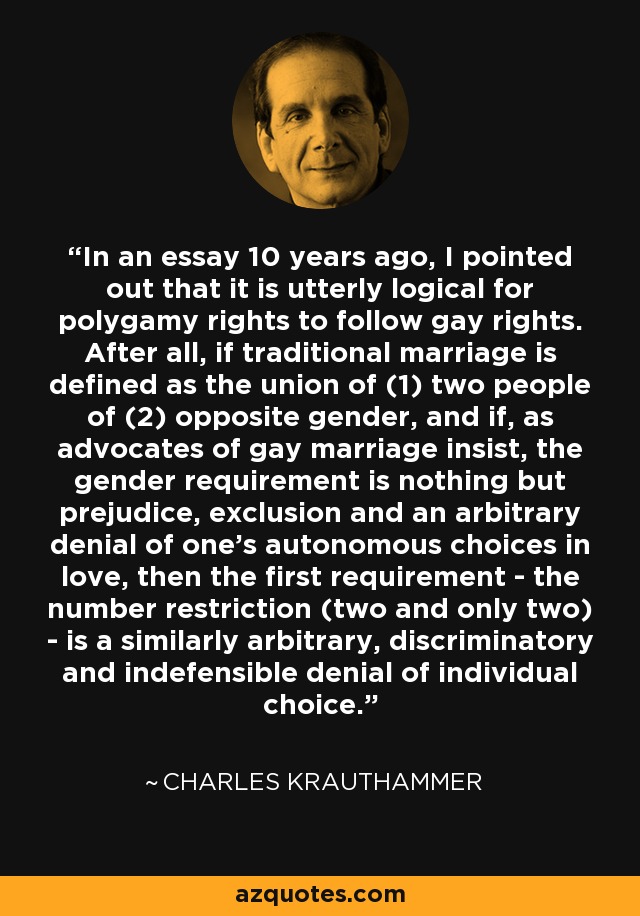 In an essay 10 years ago, I pointed out that it is utterly logical for polygamy rights to follow gay rights. After all, if traditional marriage is defined as the union of (1) two people of (2) opposite gender, and if, as advocates of gay marriage insist, the gender requirement is nothing but prejudice, exclusion and an arbitrary denial of one's autonomous choices in love, then the first requirement - the number restriction (two and only two) - is a similarly arbitrary, discriminatory and indefensible denial of individual choice. - Charles Krauthammer