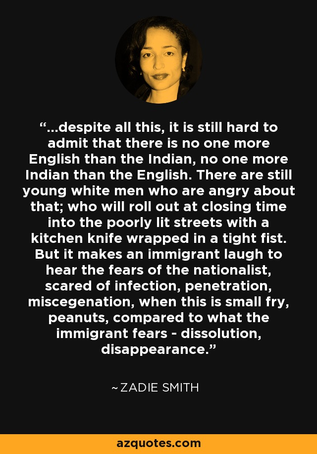 ...despite all this, it is still hard to admit that there is no one more English than the Indian, no one more Indian than the English. There are still young white men who are angry about that; who will roll out at closing time into the poorly lit streets with a kitchen knife wrapped in a tight fist. But it makes an immigrant laugh to hear the fears of the nationalist, scared of infection, penetration, miscegenation, when this is small fry, peanuts, compared to what the immigrant fears - dissolution, disappearance. - Zadie Smith