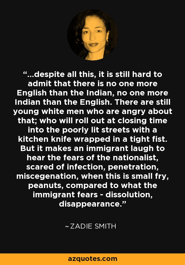 ...despite all this, it is still hard to admit that there is no one more English than the Indian, no one more Indian than the English. There are still young white men who are angry about that; who will roll out at closing time into the poorly lit streets with a kitchen knife wrapped in a tight fist. But it makes an immigrant laugh to hear the fears of the nationalist, scared of infection, penetration, miscegenation, when this is small fry, peanuts, compared to what the immigrant fears - dissolution, disappearance. - Zadie Smith